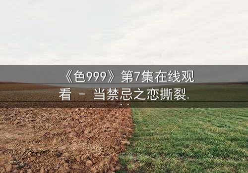 《色999》第7集在线观看 - 当禁忌之恋撕裂千年诅咒