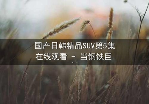国产日韩精品SUV第5集在线观看 - 当钢铁巨兽撕裂都市,谁能驾驭命运?