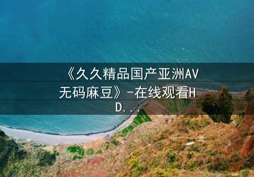 《久久精品国产亚洲AV无码麻豆》-在线观看HD中字完整版 - 当禁忌之恋遇上致命交易