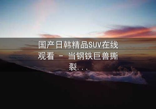 国产日韩精品SUV在线观看 - 当钢铁巨兽撕裂都市,谁能驾驭命运?