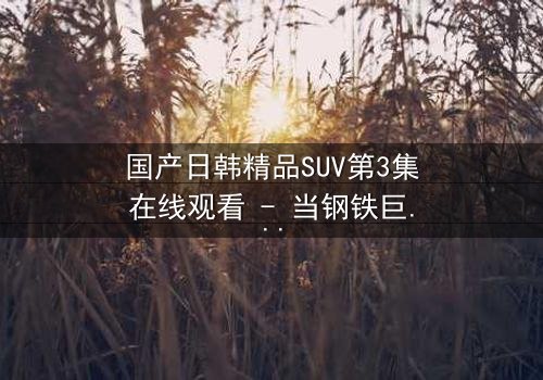 国产日韩精品SUV第3集在线观看 - 当钢铁巨兽撕裂都市,谁能驾驭命运?
