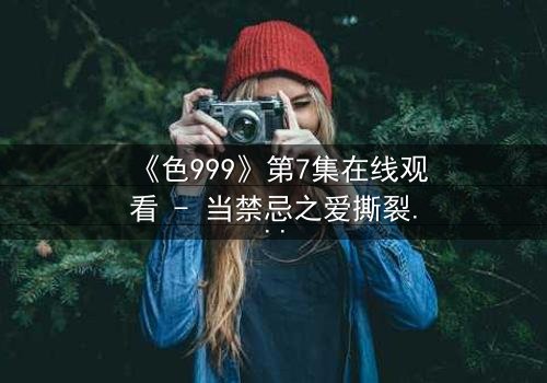 《色999》第7集在线观看 - 当禁忌之爱撕裂千年诅咒