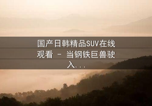 国产日韩精品SUV在线观看 - 当钢铁巨兽驶入都市迷局,谁能驾驭命运?