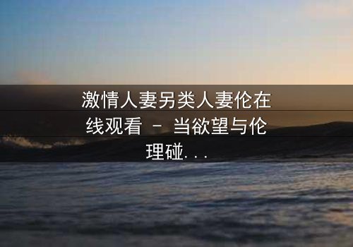 激情人妻另类人妻伦在线观看 - 当欲望与伦理碰撞,谁将主宰她的命运?