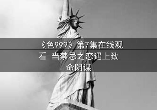 《色999》第7集在线观看-当禁忌之恋遇上致命阴谋