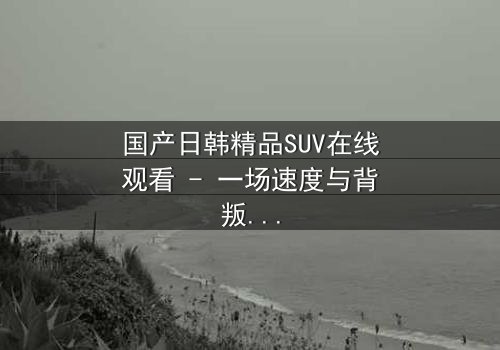 国产日韩精品SUV在线观看 - 一场速度与背叛的致命追逐