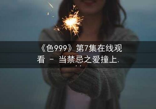 《色999》第7集在线观看 - 当禁忌之爱撞上致命阴谋