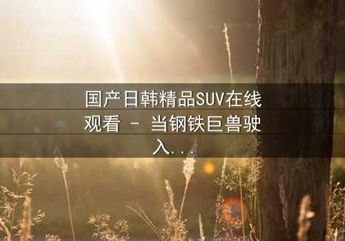 国产日韩精品SUV在线观看 - 当钢铁巨兽驶入情感漩涡,谁能驾驭失控的命运?