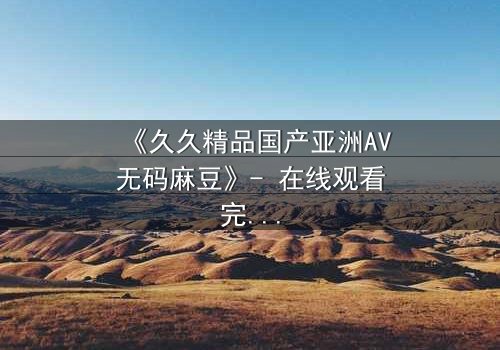 《久久精品国产亚洲AV无码麻豆》- 在线观看完整无删 - 当欲望与良知在午夜交锋