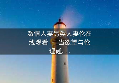 激情人妻另类人妻伦在线观看 - 当欲望与伦理碰撞,谁将主宰她的灵魂?