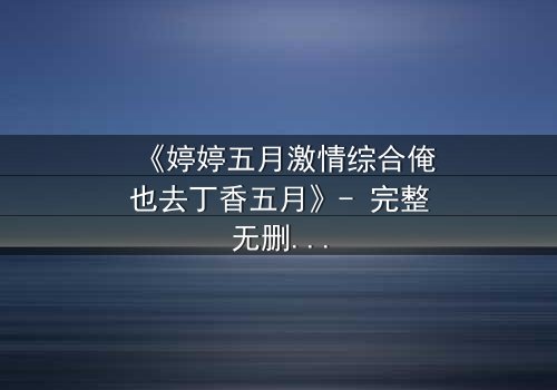 《婷婷五月激情综合俺也去丁香五月》- 完整无删在线观看 - 当禁忌之恋撞上家族宿命