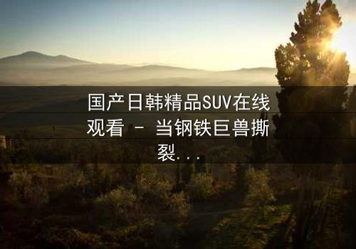 国产日韩精品SUV在线观看 - 当钢铁巨兽撕裂都市,谁能驾驭命运?