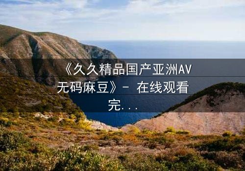 《久久精品国产亚洲AV无码麻豆》- 在线观看完整无删 - 当欲望与良知在午夜交锋