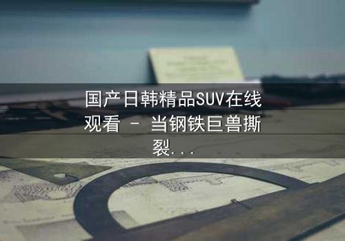 国产日韩精品SUV在线观看 - 当钢铁巨兽撕裂都市,谁能驾驭命运的方向盘?