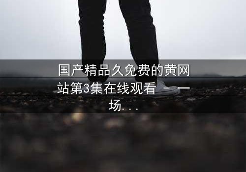 国产精品久免费的黄网站第3集在线观看 - 一场欲望与救赎的隐秘较量