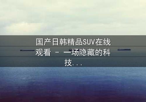 国产日韩精品SUV在线观看 - 一场隐藏的科技风暴即将引爆