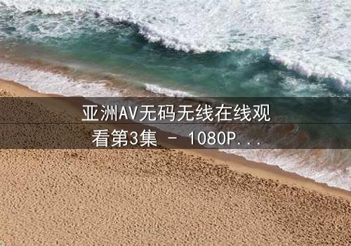亚洲AV无码无线在线观看第3集 - 1080P超清版 - 当欲望与背叛交织,谁能全身而退?