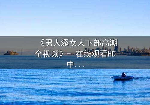 《男人添女人下部高潮全视频》- 在线观看HD中字 - 揭开禁忌之恋的终极秘密