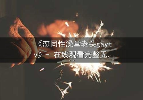 《恋同性澡堂老头gaytv》- 在线观看完整无删 - 禁忌之恋的隐秘真相