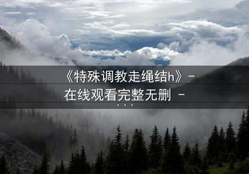 《特殊调教走绳结h》- 在线观看完整无删 - 当禁忌之绳缠绕命运之结