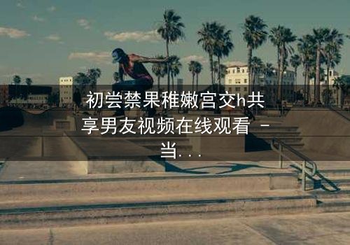 初尝禁果稚嫩宫交h共享男友视频在线观看 - 当纯真少女卷入共享男友的禁忌漩涡