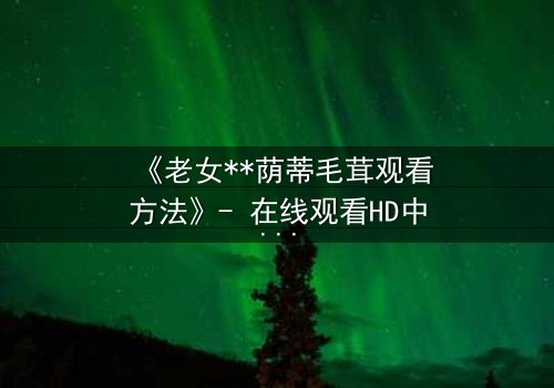 《老女**荫蒂毛茸观看方法》- 在线观看HD中字 - 揭开禁忌之恋的隐秘真相
