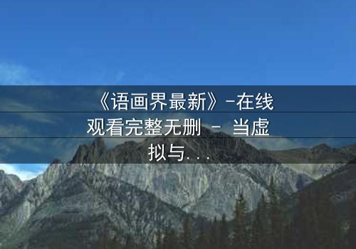 《语画界最新》-在线观看完整无删 - 当虚拟与现实交织,谁才是真正的造物主?