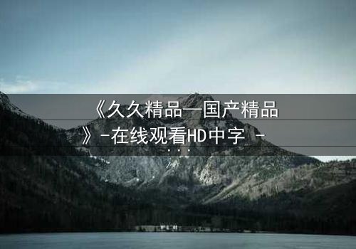 《久久精品—国产精品》-在线观看HD中字 - 免费1080P超清完整无删