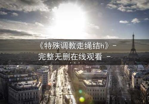 《特殊调教走绳结h》- 完整无删在线观看 - 一场禁忌的技艺与情感的较量