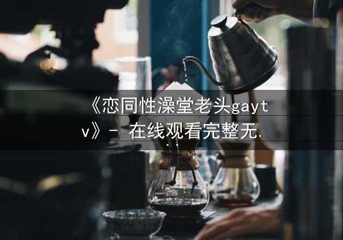 《恋同性澡堂老头gaytv》- 在线观看完整无删 - 禁忌之恋的隐秘真相
