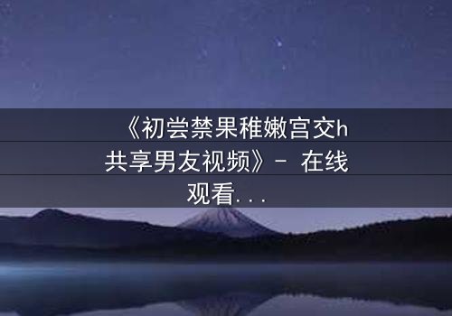 《初尝禁果稚嫩宫交h共享男友视频》- 在线观看完整无删 - 当禁忌之恋遇上共享风暴
