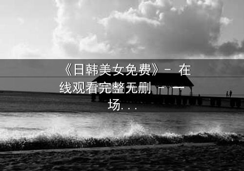 《日韩美女免费》- 在线观看完整无删 - 一场禁忌之恋的致命诱惑
