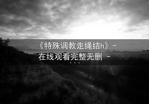《特殊调教走绳结h》- 在线观看完整无删 - 一场禁忌的技艺与情感的终极碰撞
