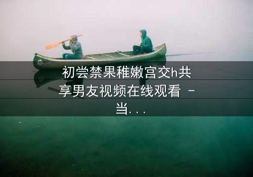 初尝禁果稚嫩宫交h共享男友视频在线观看 - 当禁忌之恋遇上共享男友,谁将沉沦?