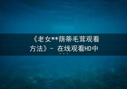 《老女**荫蒂毛茸观看方法》- 在线观看HD中字 - 揭开禁忌背后的秘密