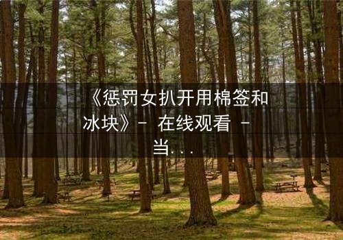 《惩罚女扒开用棉签和冰块》- 在线观看 - 当冰与棉签成为复仇的武器