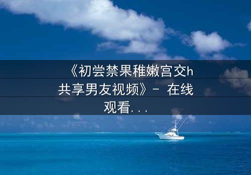 《初尝禁果稚嫩宫交h共享男友视频》- 在线观看 - 当禁忌之恋遇上共享男友,谁将沉沦?