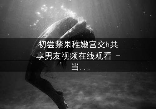 初尝禁果稚嫩宫交h共享男友视频在线观看 - 当禁忌之恋遇上共享男友,谁将沉沦?
