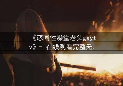 《恋同性澡堂老头gaytv》- 在线观看完整无删 - 禁忌之恋的隐秘真相