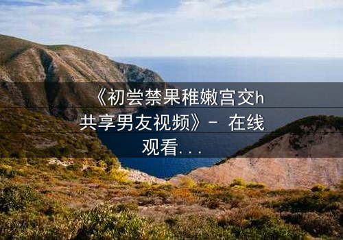 《初尝禁果稚嫩宫交h共享男友视频》- 在线观看完整无删 - 当禁忌之恋遇上共享陷阱