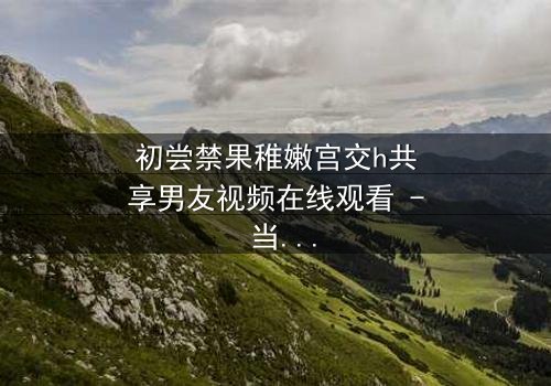 初尝禁果稚嫩宫交h共享男友视频在线观看 - 当禁忌之恋遇上共享男友的致命诱惑