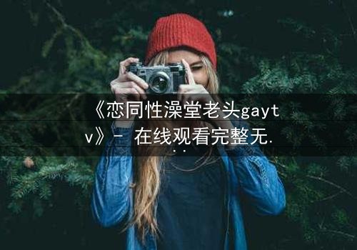 《恋同性澡堂老头gaytv》- 在线观看完整无删 - 一段禁忌之恋的隐秘真相