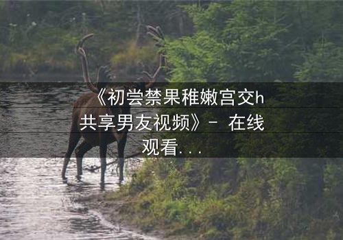 《初尝禁果稚嫩宫交h共享男友视频》- 在线观看 - 当禁忌之恋遇上共享男友的疯狂实验