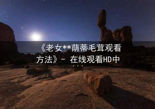 《老女**荫蒂毛茸观看方法》- 在线观看HD中字 - 揭开禁忌背后的秘密