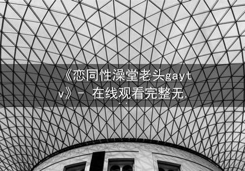 《恋同性澡堂老头gaytv》- 在线观看完整无删 - 一场禁忌之恋的浴场风暴
