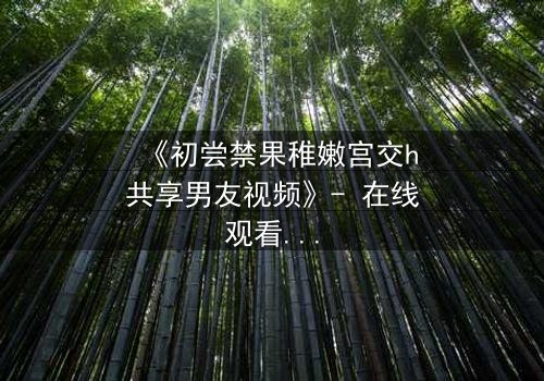 《初尝禁果稚嫩宫交h共享男友视频》- 在线观看 - 当禁忌之恋遇上共享男友,谁将沉沦?