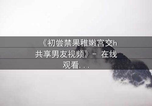 《初尝禁果稚嫩宫交h共享男友视频》- 在线观看完整无删 - 当禁忌之恋遇上共享男友的疯狂游戏