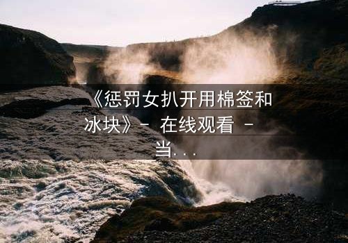 《惩罚女扒开用棉签和冰块》- 在线观看 - 当复仇的冰火交织人性深渊