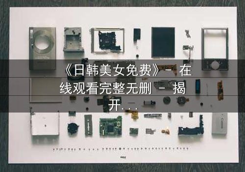 《日韩美女免费》- 在线观看完整无删 - 揭开禁忌之恋背后的惊天秘密