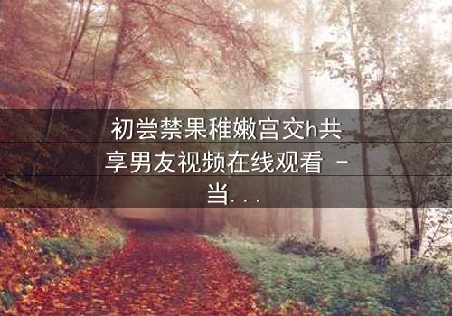 初尝禁果稚嫩宫交h共享男友视频在线观看 - 当纯真少女卷入共享男友的禁忌漩涡